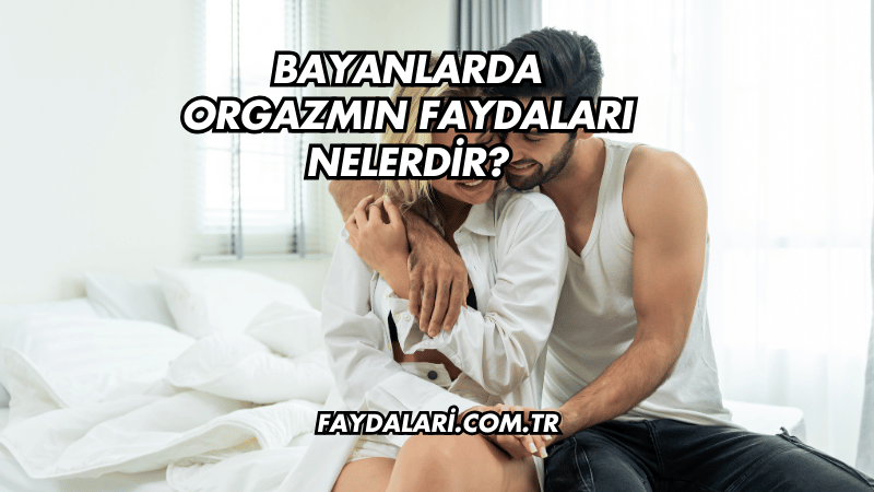 Bayanlarda Orgazmın Faydaları Nelerdir?